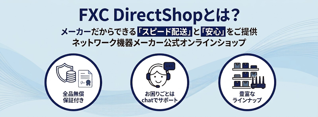 FXC DirectShopとは？メーカーだからできる「スピード配送」と「安心」をご提供 ネットワーク機器メーカー公式オンラインショップ 全品無償保証付き お困りごとはchatでサポート 豊富なラインナップ